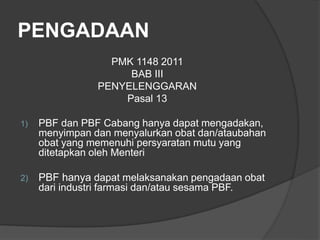 PENGADAAN
PMK 1148 2011
BAB III
PENYELENGGARAN
Pasal 13
1) PBF dan PBF Cabang hanya dapat mengadakan,
menyimpan dan menyalurkan obat dan/ataubahan
obat yang memenuhi persyaratan mutu yang
ditetapkan oleh Menteri
2) PBF hanya dapat melaksanakan pengadaan obat
dari industri farmasi dan/atau sesama PBF.
 