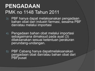 PENGADAAN
PMK no 1148 Tahun 2011
3) PBF hanya dapat melaksanakan pengadaan
bahan obat dari industri farmasi, sesama PBF
dan/atau melalui importasi
4) Pengadaan bahan obat melalui importasi
sebagaimana dimaksud pada ayat (3)
dilaksanakan sesuai ketentuan peraturan
perundang-undangan.
5) PBF Cabang hanya dapatmelaksanakan
pengadaan obat dan/atau bahan obat dari
PBFpusat
 
