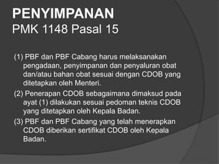 PENYIMPANAN
PMK 1148 Pasal 15
(1) PBF dan PBF Cabang harus melaksanakan
pengadaan, penyimpanan dan penyaluran obat
dan/atau bahan obat sesuai dengan CDOB yang
ditetapkan oleh Menteri.
(2) Penerapan CDOB sebagaimana dimaksud pada
ayat (1) dilakukan sesuai pedoman teknis CDOB
yang ditetapkan oleh Kepala Badan.
(3) PBF dan PBF Cabang yang telah menerapkan
CDOB diberikan sertifikat CDOB oleh Kepala
Badan.
 