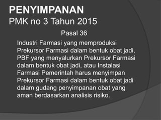 PENYIMPANAN
PMK no 3 Tahun 2015
Pasal 36
Industri Farmasi yang memproduksi
Prekursor Farmasi dalam bentuk obat jadi,
PBF yang menyalurkan Prekursor Farmasi
dalam bentuk obat jadi, atau Instalasi
Farmasi Pemerintah harus menyimpan
Prekursor Farmasi dalam bentuk obat jadi
dalam gudang penyimpanan obat yang
aman berdasarkan analisis risiko.
 