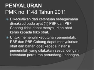 PENYALURAN
PMK no 1148 Tahun 2011
 Dikecualikan dari ketentuan sebagaimana
dimaksud pada ayat (1) PBF dan PBF
Cabang tidak dapat menyalurkan obat
keras kepada toko obat.
 Untuk memenuhi kebutuhan pemerintah,
PBF dan PBF Cabang dapat menyalurkan
obat dan bahan obat kepada instansi
pemerintah yang dilakukan sesuai dengan
ketentuan peraturan perundang-undangan.
 