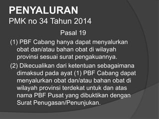 PENYALURAN
PMK no 34 Tahun 2014
Pasal 19
(1) PBF Cabang hanya dapat menyalurkan
obat dan/atau bahan obat di wilayah
provinsi sesuai surat pengakuannya.
(2) Dikecualikan dari ketentuan sebagaimana
dimaksud pada ayat (1) PBF Cabang dapat
menyalurkan obat dan/atau bahan obat di
wilayah provinsi terdekat untuk dan atas
nama PBF Pusat yang dibuktikan dengan
Surat Penugasan/Penunjukan.
 