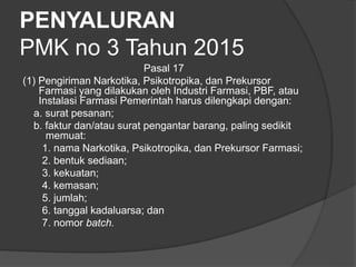 PENYALURAN
PMK no 3 Tahun 2015
Pasal 17
(1) Pengiriman Narkotika, Psikotropika, dan Prekursor
Farmasi yang dilakukan oleh Industri Farmasi, PBF, atau
Instalasi Farmasi Pemerintah harus dilengkapi dengan:
a. surat pesanan;
b. faktur dan/atau surat pengantar barang, paling sedikit
memuat:
1. nama Narkotika, Psikotropika, dan Prekursor Farmasi;
2. bentuk sediaan;
3. kekuatan;
4. kemasan;
5. jumlah;
6. tanggal kadaluarsa; dan
7. nomor batch.
 