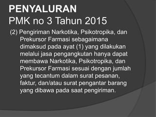 PENYALURAN
PMK no 3 Tahun 2015
(2) Pengiriman Narkotika, Psikotropika, dan
Prekursor Farmasi sebagaimana
dimaksud pada ayat (1) yang dilakukan
melalui jasa pengangkutan hanya dapat
membawa Narkotika, Psikotropika, dan
Prekursor Farmasi sesuai dengan jumlah
yang tecantum dalam surat pesanan,
faktur, dan/atau surat pengantar barang
yang dibawa pada saat pengiriman.
 