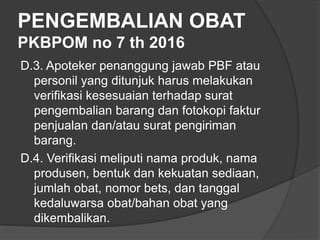 PENGEMBALIAN OBAT
PKBPOM no 7 th 2016
D.3. Apoteker penanggung jawab PBF atau
personil yang ditunjuk harus melakukan
verifikasi kesesuaian terhadap surat
pengembalian barang dan fotokopi faktur
penjualan dan/atau surat pengiriman
barang.
D.4. Verifikasi meliputi nama produk, nama
produsen, bentuk dan kekuatan sediaan,
jumlah obat, nomor bets, dan tanggal
kedaluwarsa obat/bahan obat yang
dikembalikan.
 