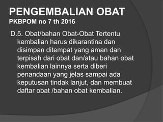 PENGEMBALIAN OBAT
PKBPOM no 7 th 2016
D.5. Obat/bahan Obat-Obat Tertentu
kembalian harus dikarantina dan
disimpan ditempat yang aman dan
terpisah dari obat dan/atau bahan obat
kembalian lainnya serta diberi
penandaan yang jelas sampai ada
keputusan tindak lanjut, dan membuat
daftar obat /bahan obat kembalian.
 