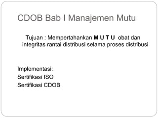 CDOB Bab I Manajemen Mutu
Tujuan : Mempertahankan M U T U obat dan
integritas rantai distribusi selama proses distribusi
Implementasi:
Sertifikasi ISO
Sertifikasi CDOB
 