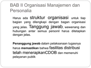 BAB II Organisasi Manajemen dan
Personalia
Harus ada struktur organisasi untuk tiap
bagian yang dilengkapi dengan bagan organisasi
yang jelas. Tanggung jawab, wewenang dan
hubungan antar semua personil harus ditetapkan
dengan jelas.
Penanggung jawab dalam pelaksanaan tugasnya
harus memastikan bahwa fasilitas distribusi
telah menerapkanCDOB dan memenuhi
pelayanan publik
 