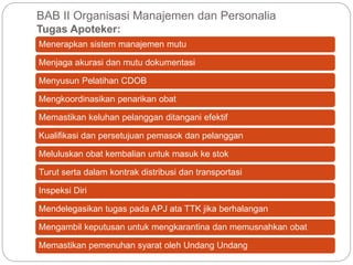 BAB II Organisasi Manajemen dan Personalia
Tugas Apoteker:
Menerapkan sistem manajemen mutu
Menjaga akurasi dan mutu dokumentasi
Menyusun Pelatihan CDOB
Mengkoordinasikan penarikan obat
Memastikan keluhan pelanggan ditangani efektif
Kualifikasi dan persetujuan pemasok dan pelanggan
Meluluskan obat kembalian untuk masuk ke stok
Turut serta dalam kontrak distribusi dan transportasi
Inspeksi Diri
Mendelegasikan tugas pada APJ ata TTK jika berhalangan
Mengambil keputusan untuk mengkarantina dan memusnahkan obat
Memastikan pemenuhan syarat oleh Undang Undang
 