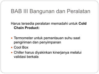 BAB III Bangunan dan Peralatan
Harus tersedia peralatan memadahi untuk Cold
Chain Product:
 Termometer untuk pemantauan suhu saat
pengiriman dan penyimpanan
 Cool Box
 Chiller harus diyakinkan kinerjanya melalui
validasi berkala
 
