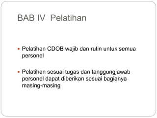 BAB IV Pelatihan
 Pelatihan CDOB wajib dan rutin untuk semua
personel
 Pelatihan sesuai tugas dan tanggungjawab
personel dapat diberikan sesuai bagianya
masing-masing
 