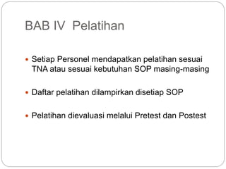 BAB IV Pelatihan
 Setiap Personel mendapatkan pelatihan sesuai
TNA atau sesuai kebutuhan SOP masing-masing
 Daftar pelatihan dilampirkan disetiap SOP
 Pelatihan dievaluasi melalui Pretest dan Postest
 