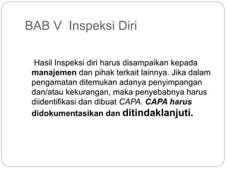 BAB V Inspeksi Diri
Hasil Inspeksi diri harus disampaikan kepada
manajemen dan pihak terkait lainnya. Jika dalam
pengamatan ditemukan adanya penyimpangan
dan/atau kekurangan, maka penyebabnya harus
diidentifikasi dan dibuat CAPA. CAPA harus
didokumentasikan dan ditindaklanjuti.
 