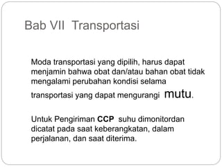 Bab VII Transportasi
Moda transportasi yang dipilih, harus dapat
menjamin bahwa obat dan/atau bahan obat tidak
mengalami perubahan kondisi selama
transportasi yang dapat mengurangi mutu.
Untuk Pengiriman CCP suhu dimonitordan
dicatat pada saat keberangkatan, dalam
perjalanan, dan saat diterima.
 