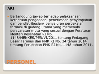 PERSONEL
APJ
 Bertanggung jawab terhadap pelaksanaan
ketentuan pengadaan, penerimaan,penyimpanan
dan pendistribusian/ penyaluran perbekalan
farmasi di gudang utama yang memenuhi
persyaratan mutu yang sesuai dengan Peraturan
Menteri Kesehatan RI No.
1148/MENKES/PER/VI/2011 tentang Pedagang
Besar Farmasi dan PMK RI No. 34 tahun 2014
tentang Perubahan PMK RI No. 1148 tahun 2011.
 