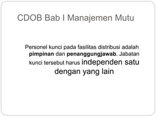 CDOB Bab I Manajemen Mutu
Personel kunci pada fasilitas distribusi adalah
pimpinan dan penanggungjawab. Jabatan
kunci tersebut harus independen satu
dengan yang lain
 