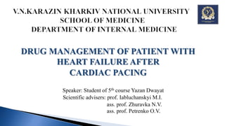 DRUG MANAGEMENT OF PATIENT WITH
HEART FAILURE AFTER
CARDIAC PACING
Speaker: Student of 5th course Yazan Dwayat
Scientific advisers: prof. Iabluchanskyi M.I.
ass. prof. Zhuravka N.V.
ass. prof. Petrenko O.V.
 