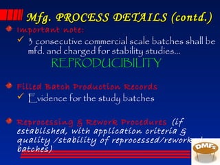 Mfg. PROCESS DETAILS (contd.)Mfg. PROCESS DETAILS (contd.)
Important note:
 3 consecutive commercial scale batches shall be
mfd. and charged for stability studies…
REPRODUCIBILITY
Filled Batch Production Records
 Evidence for the study batches
Reprocessing & Rework Procedures (if
established, with application criteria &
quality /stability of reprocessed/reworked
batches)
 