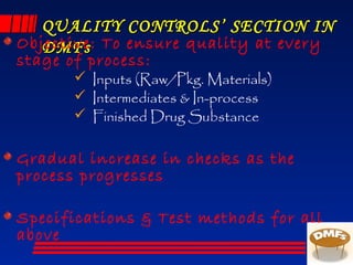 QUALITY CONTROLS’ SECTION INQUALITY CONTROLS’ SECTION IN
DMFsDMFsObjective: To ensure quality at every
stage of process:
 Inputs (Raw/Pkg. Materials)
 Intermediates & In-process
 Finished Drug Substance
Gradual increase in checks as the
process progresses
Specifications & Test methods for all
above
 