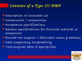 Contents of a Type III DMFContents of a Type III DMF
Description of intended use
Components / composition
Acceptance specifications
Release specifications for finished material or
component
Provide the supplier / fabricator name & address
Data supporting acceptability
Toxicological data if appropriate
 
