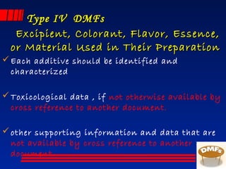 Type IV  DMFsType IV  DMFs
Excipient, Colorant, Flavor, Essence,Excipient, Colorant, Flavor, Essence,
or Material Used in Their Preparationor Material Used in Their Preparation
Each additive should be identified and
characterized
Toxicological data , if not otherwise available by
cross reference to another document.
other supporting information and data that are
not available by cross reference to another
document.
 