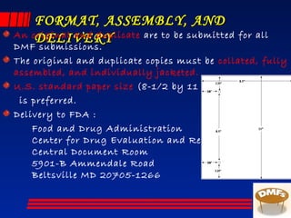 FORMAT, ASSEMBLY, ANDFORMAT, ASSEMBLY, AND
DELIVERYDELIVERYAn original and duplicate are to be submitted for all
DMF submissions.
The original and duplicate copies must be collated, fully
assembled, and individually jacketed.
U.S. standard paper size (8-1/2 by 11 inches)
is preferred.
Delivery to FDA :
Food and Drug Administration
Center for Drug Evaluation and Research
Central Document Room
5901-B Ammendale Road
Beltsville MD 20705-1266
 