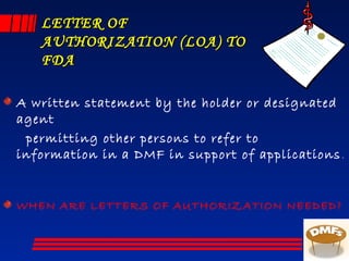 LETTER OFLETTER OF
AUTHORIZATION (LOA) TOAUTHORIZATION (LOA) TO
FDAFDA
A written statement by the holder or designated
agent
permitting other persons to refer to
information in a DMF in support of applications.
WHEN ARE LETTERS OF AUTHORIZATION NEEDED?
 