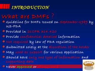 INTRODUCTIONINTRODUCTION
Guideline for DMFs Issued on September-1989 by
US-FDA
Provided in 21CFR 314.420
Provide confidential detailed information
Not required by law of FDA regulation
Submitted solely at the discretion of the holder
May used as support for various application
Should have only one type of information and
supporting date
Never approved or disapproved
What are DMFsWhat are DMFs ?
 