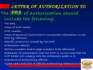 LETTER OF AUTHORIZATION TOLETTER OF AUTHORIZATION TO
FDAFDAThe letter of authorization should
include the following:
 The date.
 Name of DMF holder.
 DMF number.
 Name of person(s) authorized to incorporate information in the
DMF by reference.
 Specific product(s) covered by the DMF.
 Submission date(s)
 Section numbers and/or page numbers to be referenced.
 Statement of commitment that the DMF is current and that the
DMF holder will comply with the statements made in it.
 Signature of authorizing official.
 Typed name and title of official authorizing reference to the DMF.
 
