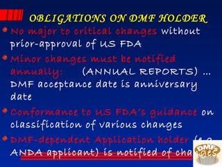 OBLIGATIONS ON DMF HOLDEROBLIGATIONS ON DMF HOLDER
No major to critical changes without
prior-approval of US FDA
Minor changes must be notified
annually: (ANNUAL REPORTS) …
DMF acceptance date is anniversary
date
Conformance to US FDA’s guidance on
classification of various changes
DMF-dependent Application holder (e.g.
ANDA applicant) is notified of changes
 