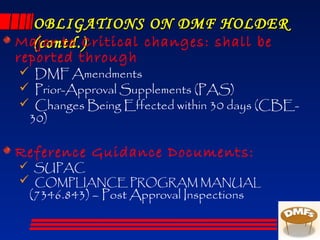 OBLIGATIONS ON DMF HOLDEROBLIGATIONS ON DMF HOLDER
(contd.)(contd.)Major to Critical changes: shall be
reported through
 DMF Amendments
 Prior-Approval Supplements (PAS)
 Changes Being Effected within 30 days (CBE-
30)
Reference Guidance Documents:
 SUPAC
 COMPLIANCE PROGRAM MANUAL
(7346.843) – Post Approval Inspections
 