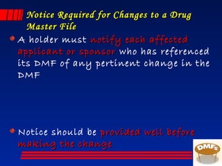 Notice Required for Changes to a DrugNotice Required for Changes to a Drug
Master FileMaster File
A holder must notify each affectednotify each affected
applicant or sponsorapplicant or sponsor who has referenced
its DMF of any pertinent change in the
DMF
Notice should be provided well beforeprovided well before
making the changemaking the change
 