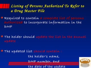 Listing of Persons Authorized To Refer toListing of Persons Authorized To Refer to
a Drug Master Filea Drug Master File
Required to contain a complete list of personsa complete list of persons
authorizedauthorized to incorporate information in the
DMF
The holder should update the list in the annual
update
The updated list should contain :
the holder's name,
DMF number, and
the date of the update
 