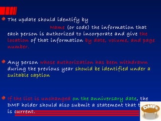 The update should identify by
Name (or code) the information that
each person is authorized to incorporate and give the
location of that information by date, volume, and page
number.
Any person whose authorization has been withdrawn
during the previous year should be identified under a
suitable caption
If the list is unchanged on the anniversary date, the
DMF holder should also submit a statement that the list
is current.
 