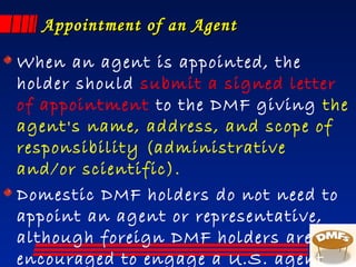 Appointment of an AgentAppointment of an Agent
When an agent is appointed, the
holder should submit a signed letter
of appointment to the DMF giving the
agent's name, address, and scope of
responsibility (administrative
and/or scientific).
Domestic DMF holders do not need to
appoint an agent or representative,
although foreign DMF holders are
encouraged to engage a U.S. agent
 