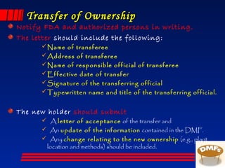 Transfer of OwnershipTransfer of Ownership
Notify FDA and authorized persons in writing.
The letter should include the following:
Name of transferee
Address of transferee
Name of responsible official of transferee
Effective date of transfer
Signature of the transferring official
Typewritten name and title of the transferring official.
The new holder should submit
 A letter of acceptance of the transfer and
 An update of the information contained in the DMF.
 Any change relating to the new ownership (e.g., plant
location and methods) should be included.
 