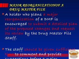 MAJOR REORGANIZATIONOF AMAJOR REORGANIZATIONOF A
DRUG MASTER FILEDRUG MASTER FILE
A holder who plans a major
reorganization of a DMF is
encouraged to submit a detailed plan
of the proposed changes and request
its review by the Drug Master File
Staff.
The staff should be given sufficient
time to comment and provide
 