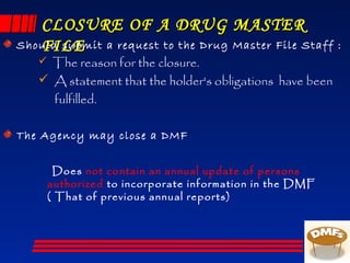 CLOSURE OF A DRUG MASTERCLOSURE OF A DRUG MASTER
FILEFILEShould submit a request to the Drug Master File Staff :
 The reason for the closure.
 A statement that the holder's obligations have been
fulfilled.
The Agency may close a DMF
Does not contain an annual update of persons
authorized to incorporate information in the DMF
( That of previous annual reports)
 