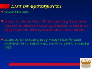 LIST OF REFERENCESLIST OF REFERENCES
WWW.FDA,GOV
James D. Vidra, Ph.D. FDA/Industry Container
Closure Guidance Training Session ,October 26,
1999,TYPE III DRUG MASTER FILES .CDER
Guidance for Industry Drug Master Files for Bulk
Antibiotic Drug Substances, US-FDA, CDER, November
1999
 