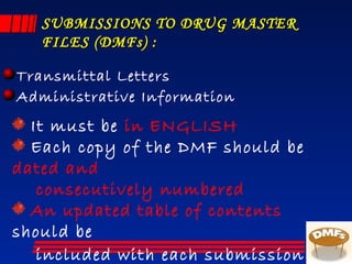 SUBMISSIONS TO DRUG MASTERSUBMISSIONS TO DRUG MASTER
FILES (DMFs) :FILES (DMFs) :
Transmittal Letters
Administrative Information
It must be in ENGLISH
Each copy of the DMF should be
dated and
consecutively numbered
An updated table of contents
should be
included with each submission.
 