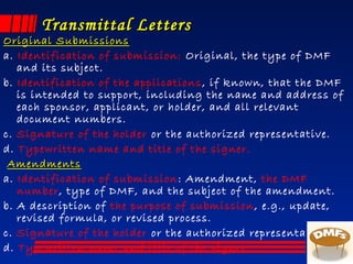 Transmittal LettersTransmittal Letters
Original SubmissionsOriginal Submissions
a. Identification of submission: Original, the type of DMF
and its subject.
b. Identification of the applications, if known, that the DMF
is intended to support, including the name and address of
each sponsor, applicant, or holder, and all relevant
document numbers.
c. Signature of the holder or the authorized representative.
d. Typewritten name and title of the signer.
AmendmentsAmendments
a. Identification of submission: Amendment, the DMF
number, type of DMF, and the subject of the amendment.
b. A description of the purpose of submission, e.g., update,
revised formula, or revised process.
c. Signature of the holder or the authorized representative.
d. Typewritten name and title of the signer.
 