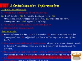 Administrative InformationAdministrative Information
Original SubmissionsOriginal Submissions
a. Names and addresses of the following:
(1)(1) DMF holder. (2)(2) Corporate headquarters. (3)(3)
Manufacturing/processing facility. (4)(4) Contact for FDA
correspondence. (5)(5) Agent(s), if any.
b. The specific responsibilities of each person
c. Statement of commitment.
AmendmentsAmendments
A.A. Name of DMF holder. BB. DMF number. CC. Name and address for
correspondence. D.D. Affected section and/or page numbers of the
DMF.
E.E. The name and address of each person whose IND, NDA, ANDA, DMF,
or Export Application relies on the subject of the amendment for
support.
F.F. The number of each IND, NDA, ANDA, DMF, and Export Application
that relies on the subject of the amendment for support, if known.
G.G. Particular items within the IND, NDA, ANDA, DMF, and Export
 