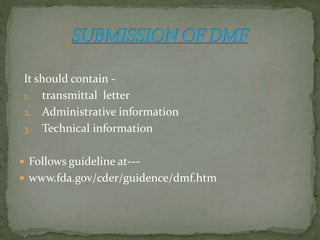 It should contain -
1. transmittal letter
2. Administrative information
3. Technical information
 Follows guideline at---
 www.fda.gov/cder/guidence/dmf.htm
 