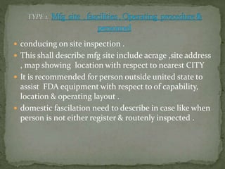  conducing on site inspection .
 This shall describe mfg site include acrage ,site address
, map showing location with respect to nearest CITY
 It is recommended for person outside united state to
assist FDA equipment with respect to of capability,
location & operating layout .
 domestic fascilation need to describe in case like when
person is not either register & routenly inspected .
 