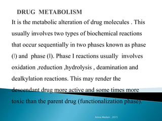It is the metabolic alteration of drug molecules . This
usually involves two types of biochemical reactions
that occur sequentially in two phases known as phase
(ǀ) and phase (ǁ). Phase I reactions usually involves
oxidation ,reduction ,hydrolysis , deamination and
dealkylation reactions. This may render the
descendant drug more active and some times more
toxic than the parent drug (functionalization phase).
Amna Medani , 2015
 