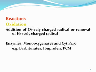Reactions
Oxidation
Addition of O/-vely charged radical or removal
of H/+vely charged radical
Enzymes: Monooxygenases and Cyt P450
e.g. Barbiturates, Ibuprofen, PCM
16
 