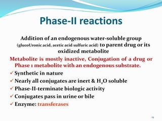Phase-II reactions
Addition of an endogenous water-soluble group
(glucoUronic acid, acetic acid sulfuric acid) to parent drug or its
oxidized metabolite
Metabolite is mostly inactive, Conjugation of a drug or
Phase 1 metabolite with an endogenous substrate.
 Synthetic in nature
 Nearly all conjugates are inert & H2O soluble
 Phase-II-terminate biologic activity
 Conjugates pass in urine or bile
 Enzyme: transferases
19
 