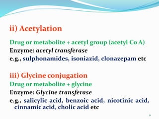 ii) Acetylation
Drug or metabolite + acetyl group (acetyl Co A)
Enzyme: acetyl transferase
e.g., sulphonamides, isoniazid, clonazepam etc
iii) Glycine conjugation
Drug or metabolite + glycine
Enzyme: Glycine transferase
e.g., salicylic acid, benzoic acid, nicotinic acid,
cinnamic acid, cholic acid etc
21
 