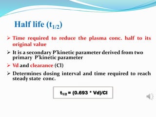 Half life (t1/2)
 Time required to reduce the plasma conc. half to its
original value
 It is a secondary P’kinetic parameter derived from two
primary P’kinetic parameter
 Vd and clearance (Cl)
 Determines dosing interval and time required to reach
steady state conc.
t1/2 = (0.693 * Vd)/Cl
 