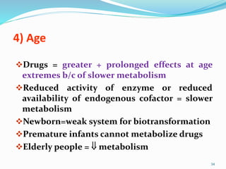 4) Age
Drugs = greater + prolonged effects at age
extremes b/c of slower metabolism
Reduced activity of enzyme or reduced
availability of endogenous cofactor = slower
metabolism
Newborn=weak system for biotransformation
Premature infants cannot metabolize drugs
Elderly people =  metabolism
34
 